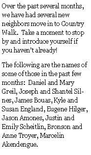 Text Box: Over the past several months, we have had several new neighbors move in to Country Walk.  Take a moment to stop by and introduce yourself if you haven�t already!The following are the names of some of those in the past few months:  Daniel and Mary Greil, Joseph and Shantel Silnes, James Bouas, Kyle and Susan England, Eugene Hilger, Jason Amones, Justin and Emily Scheitlin, Bronson and Anne Troyer, Marcelin Akendengue.