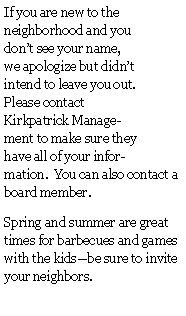 Text Box: If you are new to the neighborhood and you don�t see your name, we apologize but didn�t intend to leave you out.  Please contact Kirkpatrick Management to make sure they have all of your information.  You can also contact a board member.Spring and summer are great times for barbecues and games with the kids�be sure to invite your neighbors.