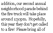 Text Box: addition, our second annual neighborhood parade behind the fire truck will take place around 1:30pm.  Hopefully, this year they don�t get called to a fire!  Please bring all of 