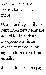 Text Box: local website links, homes for sale and more. Occasionally, emails are sent when new items are added to the website.  Everyone who is an owner or resident can sign up to receive these emails.Just go to our homepage 